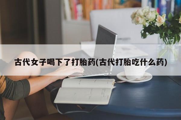 米非米索在线购买微信古代女子喝下了打胎药(古代打胎吃什么药)