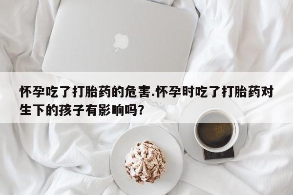 米非米索在线购买微信怀孕吃了打胎药的危害.怀孕时吃了打胎药对生下的孩子有影响吗？