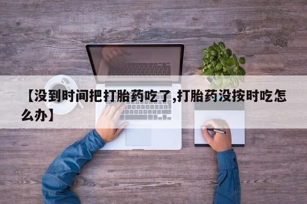 米非米索在线购买微信【没到时间把打胎药吃了,打胎药没按时吃怎么办】