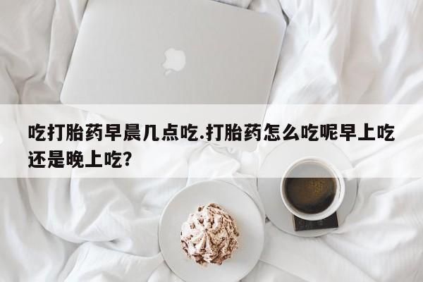米非米索在线购买微信吃打胎药早晨几点吃.打胎药怎么吃呢早上吃还是晚上吃？