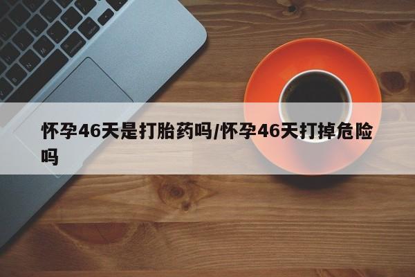米非米索在线购买微信怀孕46天是打胎药吗/怀孕46天打掉危险吗
