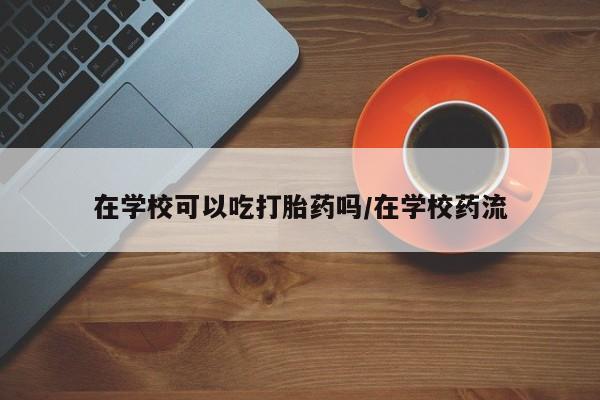 米非米索在线购买微信在学校可以吃打胎药吗/在学校药流