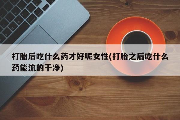 米非米索在线购买微信打胎后吃什么药才好呢女性(打胎之后吃什么药能流的干净)