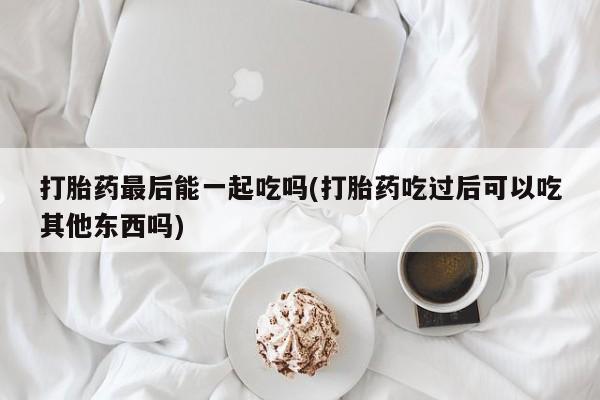 米非米索在线购买微信打胎药最后能一起吃吗(打胎药吃过后可以吃其他东西吗)