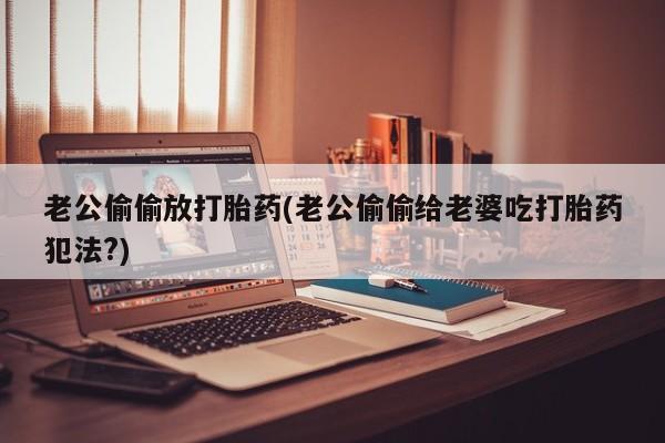 米非米索在线购买微信老公偷偷放打胎药(老公偷偷给老婆吃打胎药犯法?)