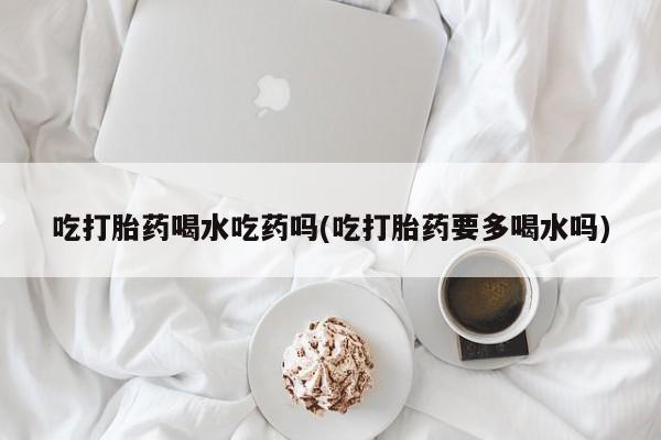 米非米索在线购买微信吃打胎药喝水吃药吗(吃打胎药要多喝水吗)