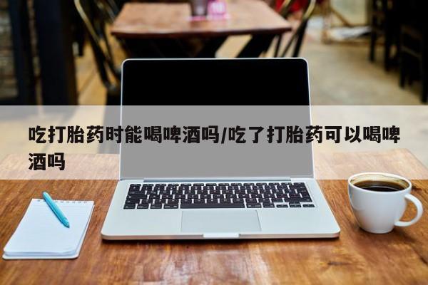 米非米索在线购买微信吃打胎药时能喝啤酒吗/吃了打胎药可以喝啤酒吗