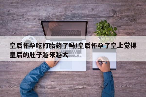 米非米索在线购买微信皇后怀孕吃打胎药了吗/皇后怀孕了皇上觉得皇后的肚子越来越大