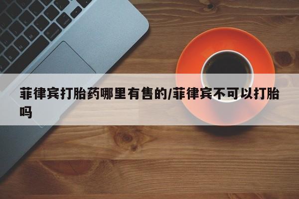 米非米索在线购买微信菲律宾打胎药哪里有售的/菲律宾不可以打胎吗
