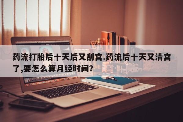 米非米索在线购买微信药流打胎后十天后又刮宫.药流后十天又清宫了,要怎么算月经时间？