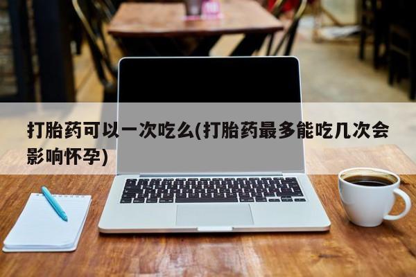 米非米索在线购买微信打胎药可以一次吃么(打胎药最多能吃几次会影响怀孕)