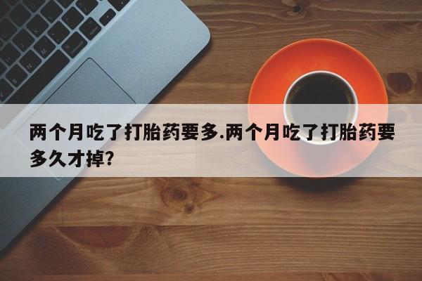 米非米索在线购买微信两个月吃了打胎药要多.两个月吃了打胎药要多久才掉？